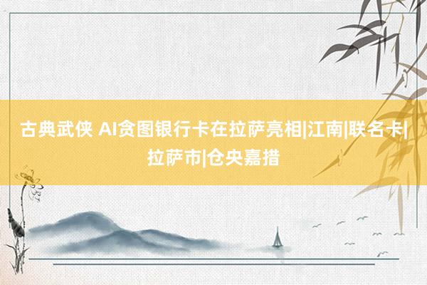 古典武侠 AI贪图银行卡在拉萨亮相|江南|联名卡|拉萨市|仓央嘉措