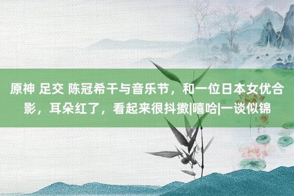 原神 足交 陈冠希干与音乐节，和一位日本女优合影，耳朵红了，看起来很抖擞|嘻哈|一谈似锦