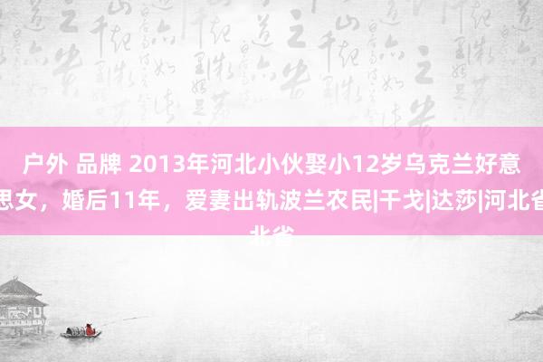 户外 品牌 2013年河北小伙娶小12岁乌克兰好意思女，婚后11年，爱妻出轨波兰农民|干戈|达莎|河北省