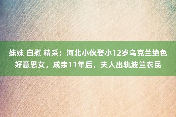 妹妹 自慰 精采：河北小伙娶小12岁乌克兰绝色好意思女，成亲11年后，夫人出轨波兰农民