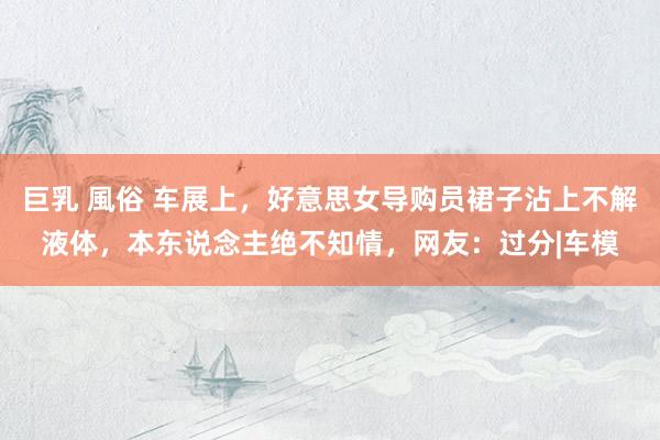 巨乳 風俗 车展上，好意思女导购员裙子沾上不解液体，本东说念主绝不知情，网友：过分|车模