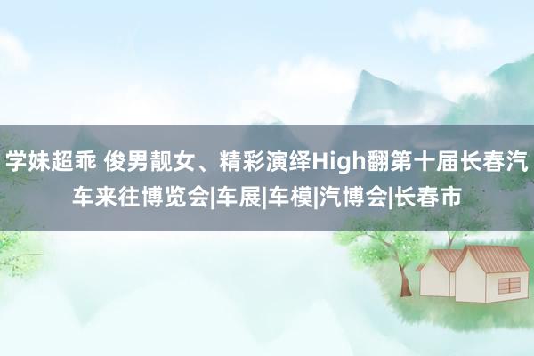 学妹超乖 俊男靓女、精彩演绎High翻第十届长春汽车来往博览会|车展|车模|汽博会|长春市