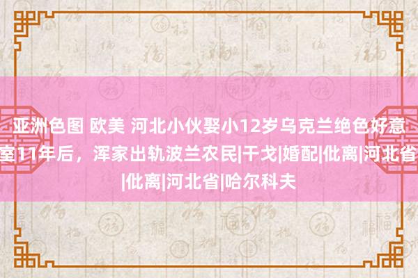 亚洲色图 欧美 河北小伙娶小12岁乌克兰绝色好意思女，授室11年后，浑家出轨波兰农民|干戈|婚配|仳离|河北省|哈尔科夫