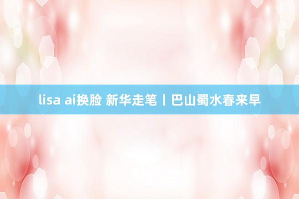 lisa ai换脸 新华走笔丨巴山蜀水春来早