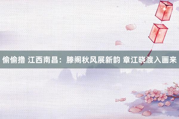 偷偷撸 江西南昌：滕阁秋风展新韵 章江晓渡入画来