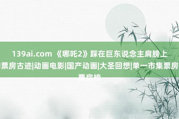 139ai.com 《哪吒2》踩在巨东说念主肩膀上的票房古迹|动画电影|国产动画|大圣回想|单一市集票房榜