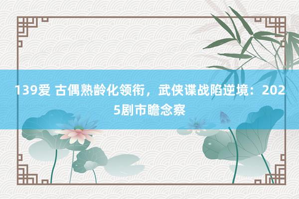 139爱 古偶熟龄化领衔，武侠谍战陷逆境：2025剧市瞻念察