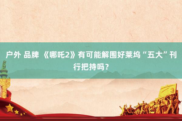 户外 品牌 《哪吒2》有可能解围好莱坞“五大”刊行把持吗？