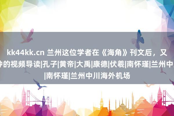 kk44kk.cn 兰州这位学者在《海角》刊文后，又用近10分钟的视频导读|孔子|黄帝|大禹|康德|伏羲|南怀瑾|兰州中川海外机场