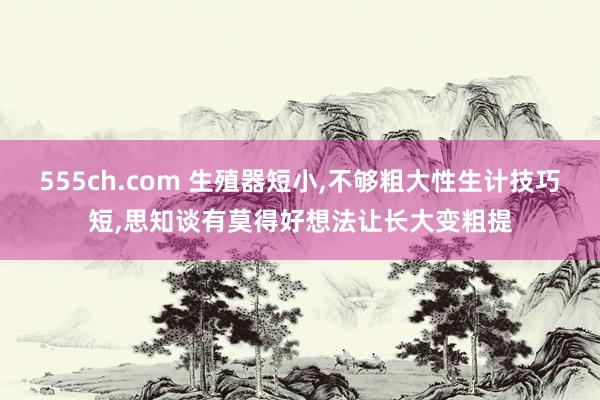 555ch.com 生殖器短小，不够粗大性生计技巧短，思知谈有莫得好想法让长大变粗提
