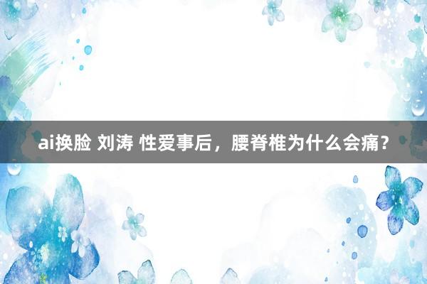 ai换脸 刘涛 性爱事后，腰脊椎为什么会痛？