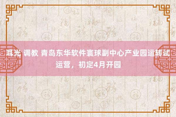 耳光 调教 青岛东华软件寰球副中心产业园运转试运营，初定4月开园