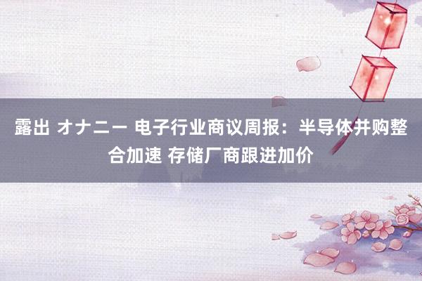 露出 オナニー 电子行业商议周报：半导体并购整合加速 存储厂商跟进加价