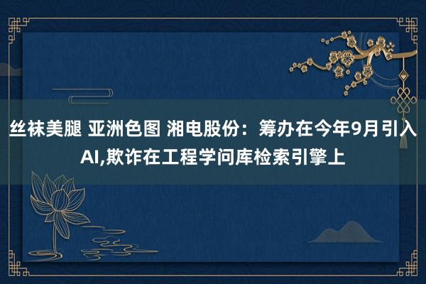 丝袜美腿 亚洲色图 湘电股份：筹办在今年9月引入AI，欺诈在工程学问库检索引擎上