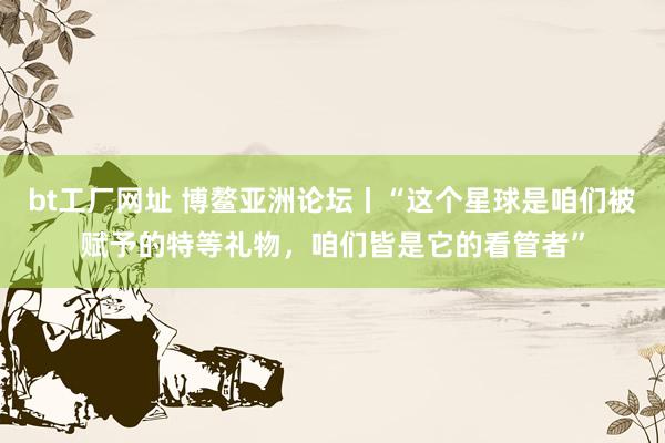bt工厂网址 博鳌亚洲论坛丨“这个星球是咱们被赋予的特等礼物，咱们皆是它的看管者”