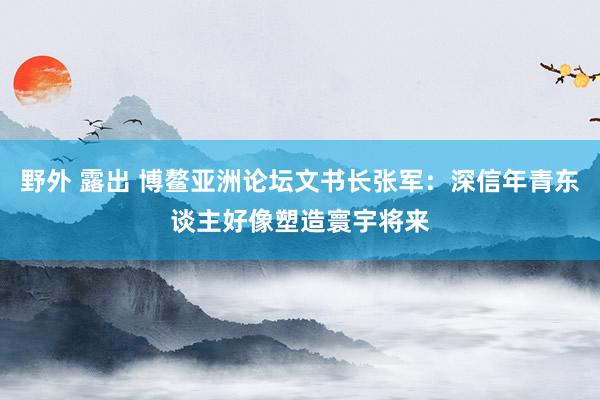 野外 露出 博鳌亚洲论坛文书长张军：深信年青东谈主好像塑造寰宇将来