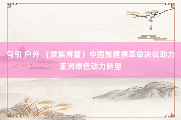 勾引 户外 （聚焦博鳌）中国能建携革命决议助力亚洲绿色动力转型