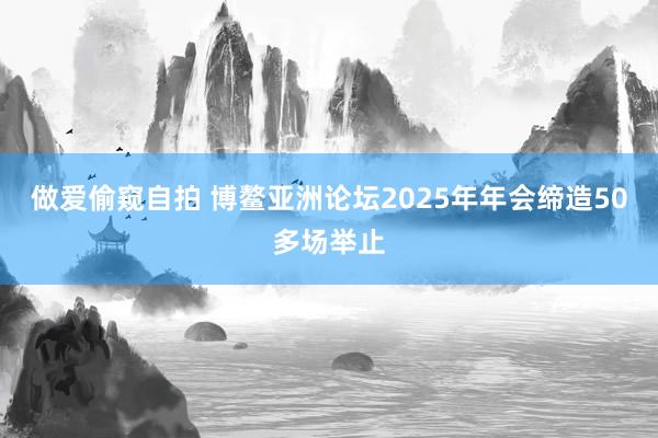 做爱偷窥自拍 博鳌亚洲论坛2025年年会缔造50多场举止
