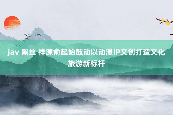 jav 黑丝 祥源俞起始鼓动以动漫IP文创打造文化旅游新标杆