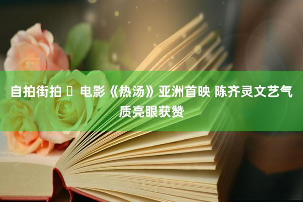 自拍街拍 ​电影《热汤》亚洲首映 陈齐灵文艺气质亮眼获赞