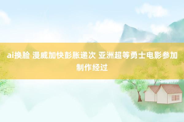 ai换脸 漫威加快彭胀递次 亚洲超等勇士电影参加制作经过