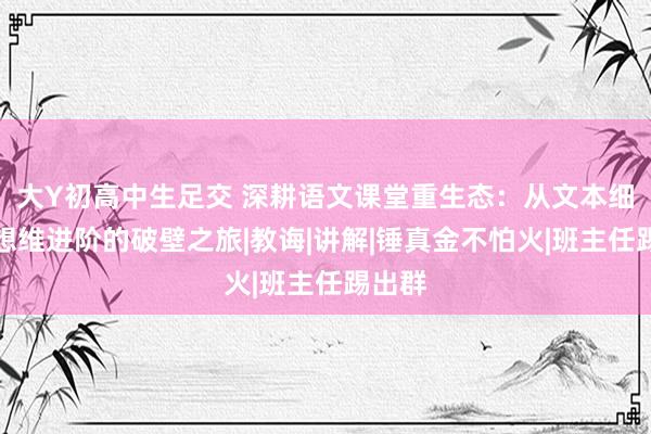大Y初高中生足交 深耕语文课堂重生态：从文本细读到想维进阶的破壁之旅|教诲|讲解|锤真金不怕火|班主任踢出群