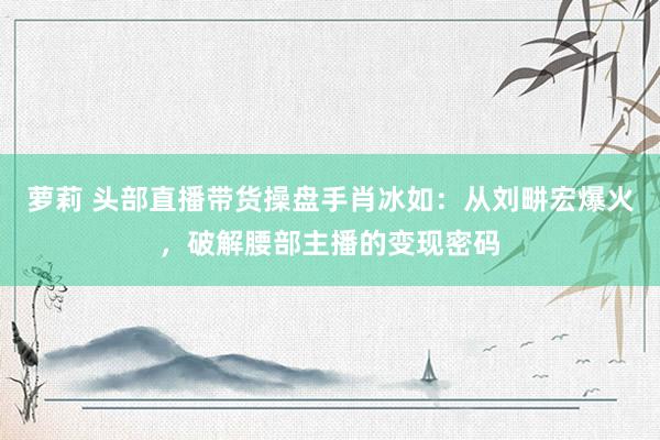 萝莉 头部直播带货操盘手肖冰如：从刘畊宏爆火，破解腰部主播的变现密码