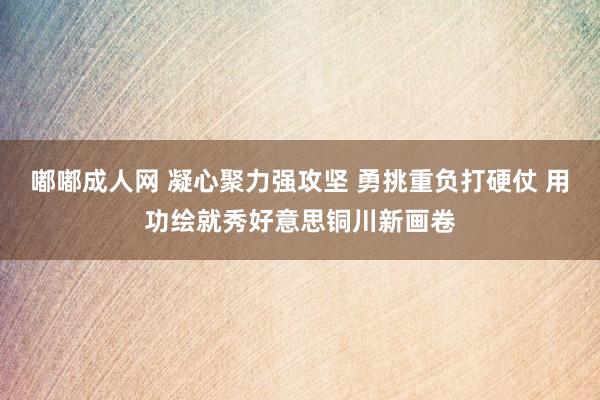 嘟嘟成人网 凝心聚力强攻坚 勇挑重负打硬仗 用功绘就秀好意思铜川新画卷