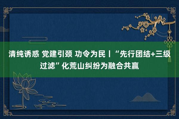 清纯诱惑 党建引颈 功令为民丨“先行团结+三级过滤”化荒山纠纷为融合共赢
