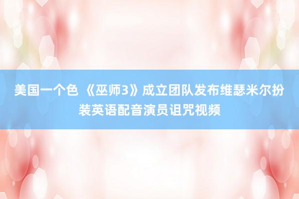 美国一个色 《巫师3》成立团队发布维瑟米尔扮装英语配音演员诅咒视频
