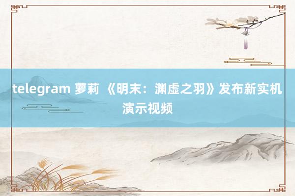 telegram 萝莉 《明末：渊虚之羽》发布新实机演示视频