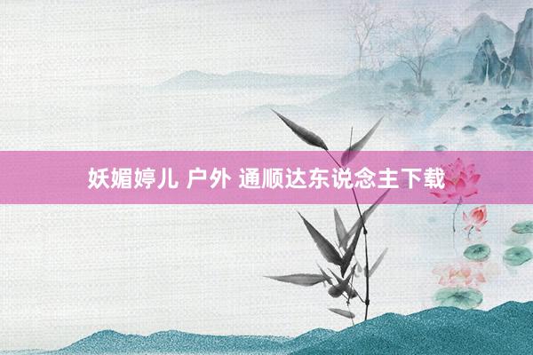 妖媚婷儿 户外 通顺达东说念主下载