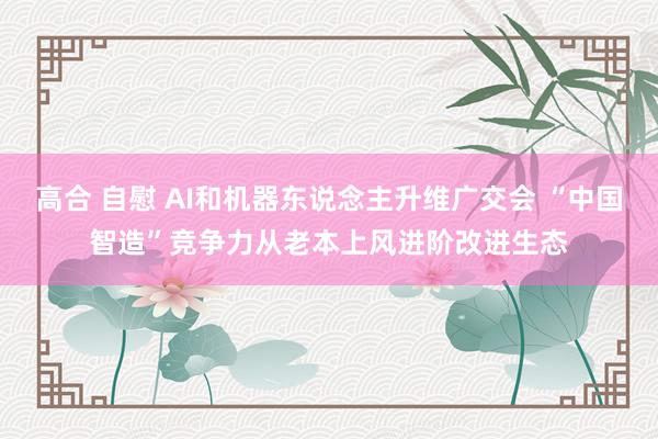 高合 自慰 AI和机器东说念主升维广交会 “中国智造”竞争力从老本上风进阶改进生态