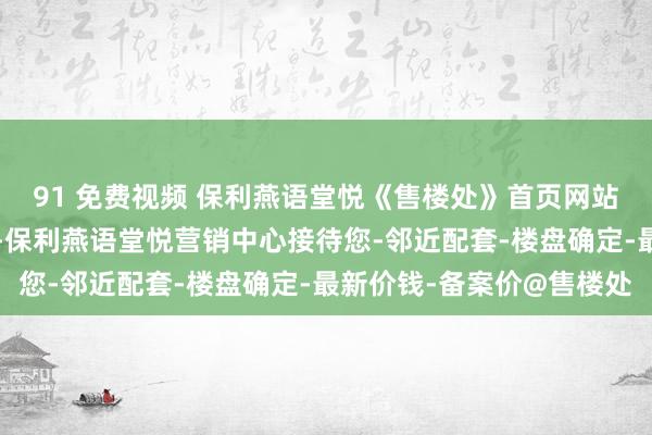 91 免费视频 保利燕语堂悦《售楼处》首页网站-保利燕语堂悦售楼处-保利燕语堂悦营销中心接待您-邻近配套-楼盘确定-最新价钱-备案价@售楼处