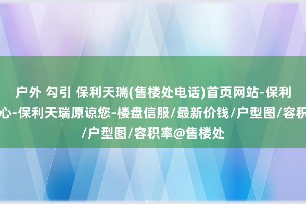 户外 勾引 保利天瑞(售楼处电话)首页网站-保利天瑞营销中心-保利天瑞原谅您-楼盘信服/最新价钱/户型图/容积率@售楼处
