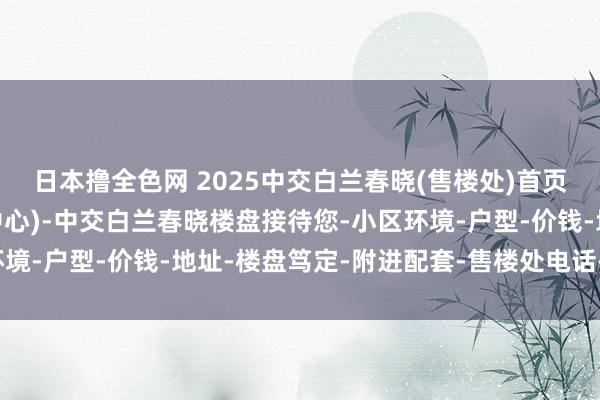 日本撸全色网 2025中交白兰春晓(售楼处)首页网站-销售中心(营销中心)-中交白兰春晓楼盘接待您-小区环境-户型-价钱-地址-楼盘笃定-附进配套-售楼处电话-交房时代