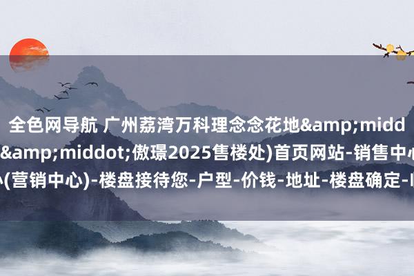 全色网导航 广州荔湾万科理念念花地&middot;傲璟(理念念花地&middot;傲璟2025售楼处)首页网站-销售中心(营销中心)-楼盘接待您-户型-价钱-地址-楼盘确定-临近配套-售楼处电话-交房期间