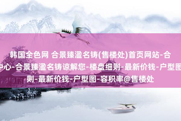 韩国全色网 合景臻溋名铸(售楼处)首页网站-合景臻溋名铸营销中心-合景臻溋名铸谅解您-楼盘细则-最新价钱-户型图-容积率@售楼处