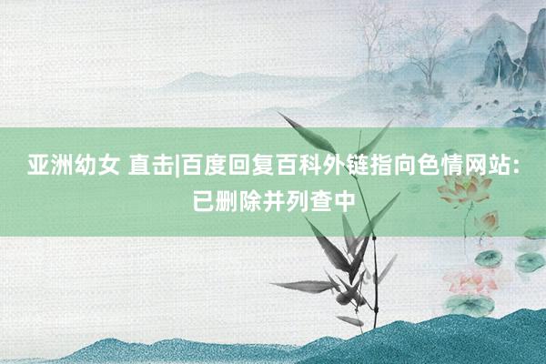 亚洲幼女 直击|百度回复百科外链指向色情网站:已删除并列查中