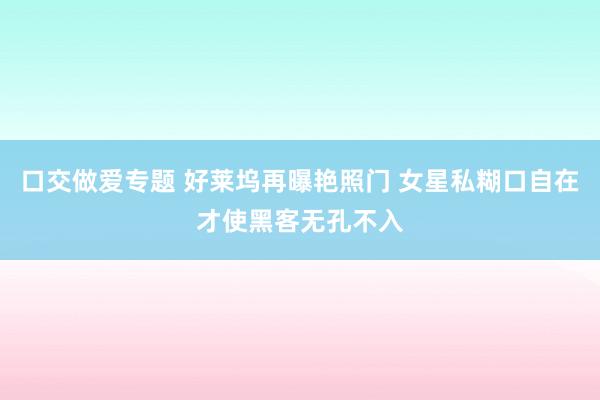 口交做爱专题 好莱坞再曝艳照门 女星私糊口自在才使黑客无孔不入