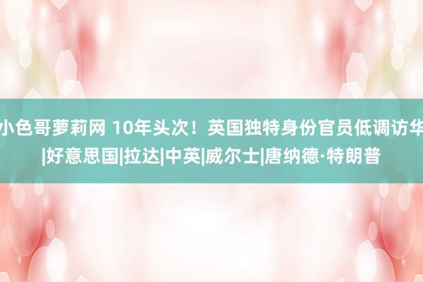小色哥萝莉网 10年头次！英国独特身份官员低调访华|好意思国|拉达|中英|威尔士|唐纳德·特朗普