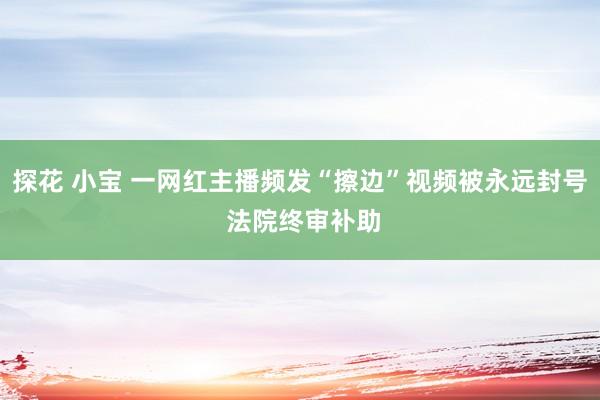 探花 小宝 一网红主播频发“擦边”视频被永远封号 法院终审补助