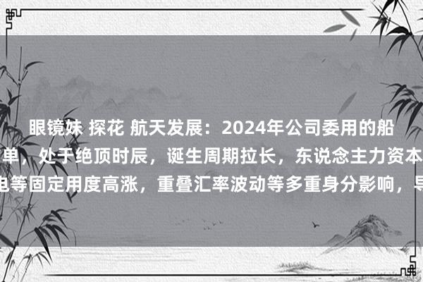 眼镜妹 探花 航天发展：2024年公司委用的船舶为2021年本事所缔结单，处于绝顶时辰，诞生周期拉长，东说念主力资本及水电等固定用度高涨，重叠汇率波动等多重身分影响，导致公司船舶加工业务毛利率较低