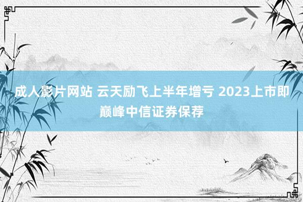 成人影片网站 云天励飞上半年增亏 2023上市即巅峰中信证券保荐