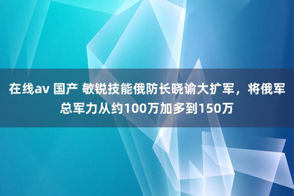 在线av 国产 敏锐技能俄防长晓谕大扩军，将俄军总军力从约100万加多到150万
