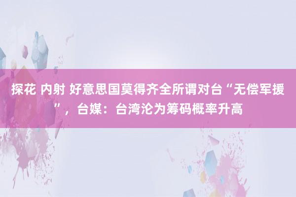 探花 内射 好意思国莫得齐全所谓对台“无偿军援”，台媒：台湾沦为筹码概率升高