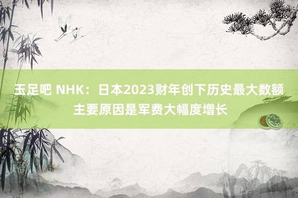 玉足吧 NHK：日本2023财年创下历史最大数额 主要原因是军费大幅度增长