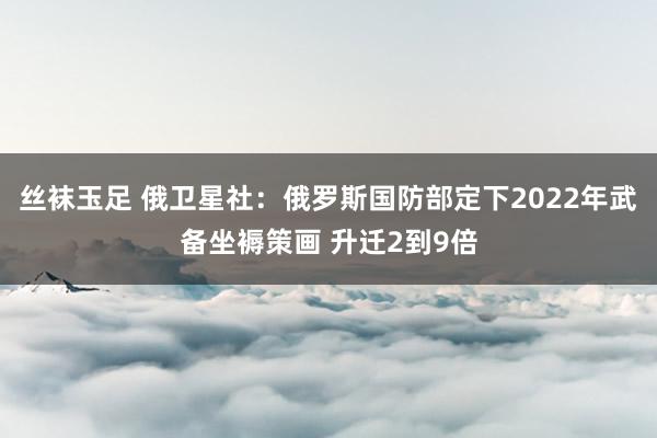 丝袜玉足 俄卫星社：俄罗斯国防部定下2022年武备坐褥策画 升迁2到9倍