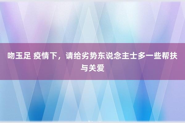 吻玉足 疫情下，请给劣势东说念主士多一些帮扶与关爱
