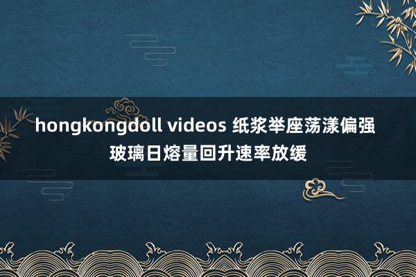 hongkongdoll videos 纸浆举座荡漾偏强 玻璃日熔量回升速率放缓